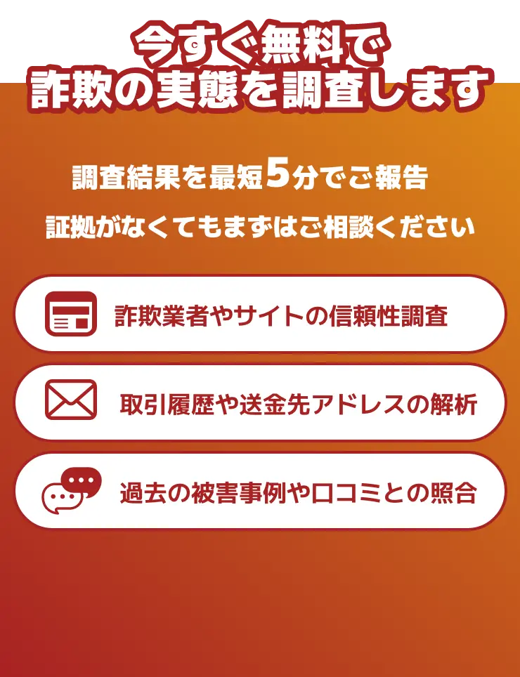 今すぐ無料で詐欺の実態を調査します 調査結果を最短5分でご報告 証拠がなくてもまずはご相談ください 詐欺業者やサイトの信頼性調査 取引履歴や送金先アドレスの解析 過去の被害事例や口コミとの照合