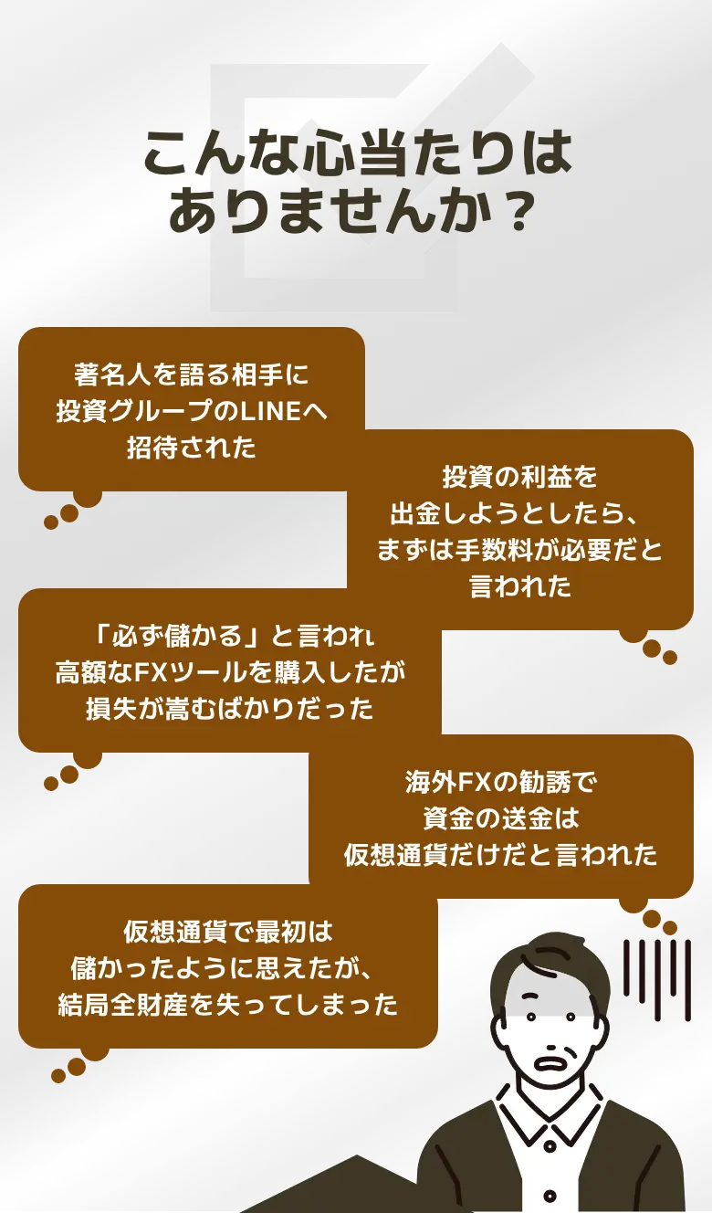 こんな心当たりはありませんか？ 著名人を語る相手に投資グループのLINEへ招待された 投資の利益を出金しようとしたら、まずは手数料が必要だと言われた 「必ず儲かる」と言われ高額なFXツールを購入したが損失が嵩むばかりだった 海外FXの勧誘で資金の送金は仮想通貨だけだと言われた 仮想通貨で最初は儲かったように思えたが、結局全財産を失ってしまった