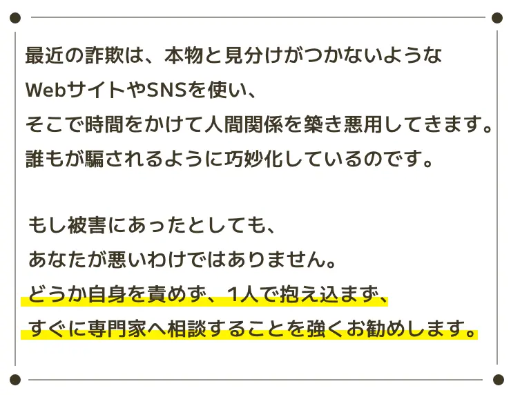 最近の詐欺は、本物と見分けがつかないようなWebサイトやSNSを使い、そこで時間をかけて人間関係を築き悪用してきます。誰もが騙されるように巧妙化しているのです。もし被害にあったとしても、あなたが悪いわけではありません。どうか自身を責めず、1人で抱え込まず、すぐに専門家へ相談することを強くお勧めします。