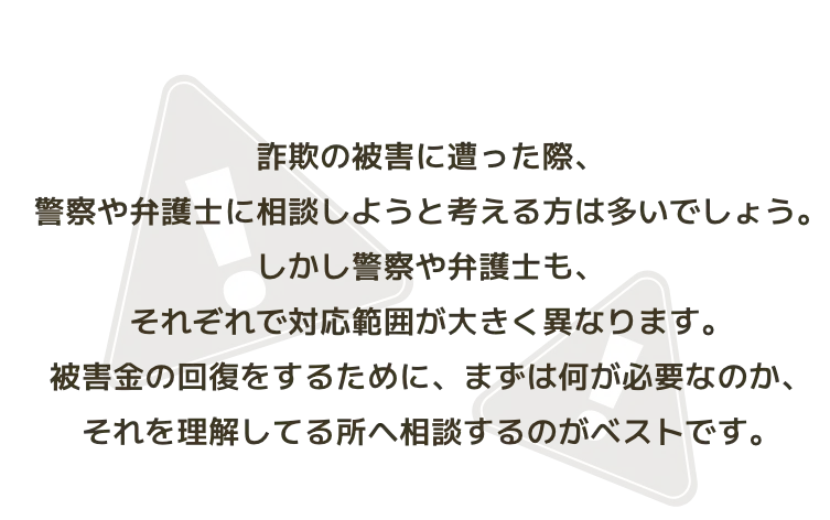 詐欺の被害に遭った際、警察や弁護士に相談しようと考える方は多いでしょう。しかし警察や弁護士も、それぞれで対応範囲が大きく異なります。被害金の回復をするために、まずは何が必要なのか、それを理解してる所へ相談するのがベストです。