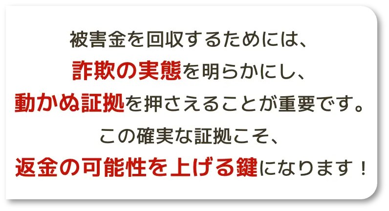 被害金を回収するためには、詐欺の実態を明らかにし、動かぬ証拠を押さえることが重要です。この確実な証拠こそ、返金の可能性を上げる鍵になります！