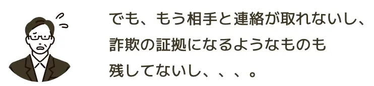 でも、もう相手と連絡が取れないし、詐欺の証拠になるようなものも残してないし、、、。