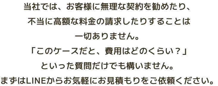 当社では、お客様に無理な契約を勧めたり、不当に高額な料金の請求したりすることは一切ありません。「このケースだと、費用はどのくらい？」といった質問だけでも構いません。まずはLINEからお気軽にお見積もりをご依頼ください。